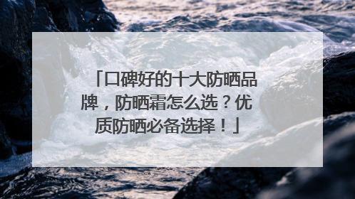 口碑好的十大防晒品牌，防晒霜怎么选？优质防晒必备选择！