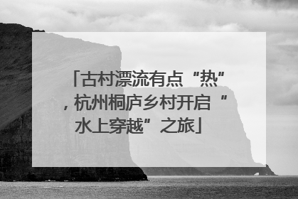 古村漂流有点“热”，杭州桐庐乡村开启“水上穿越”之旅