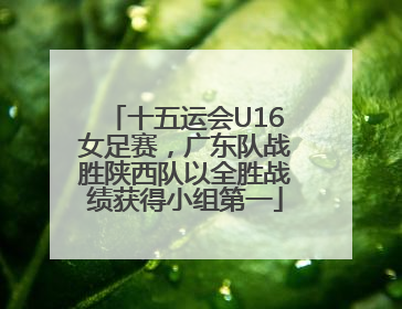 十五运会U16女足赛，广东队战胜陕西队以全胜战绩获得小组第一