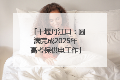 十堰丹江口：圆满完成2025年高考保供电工作