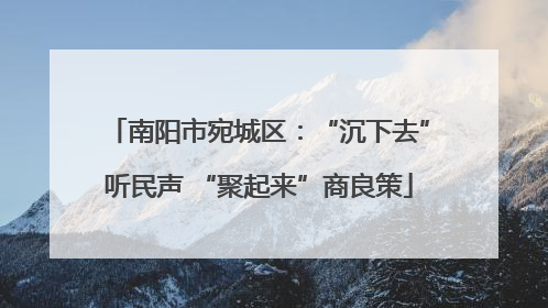 南阳市宛城区：“沉下去”听民声 “聚起来”商良策