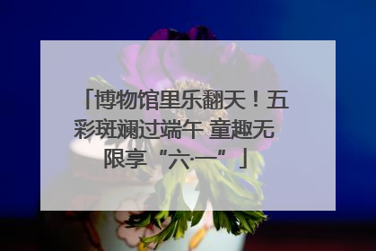 博物馆里乐翻天！五彩斑斓过端午 童趣无限享“六·一”