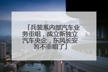 兵装系内部汽车业务重组，成立新独立汽车央企，东风长安暂不重组了