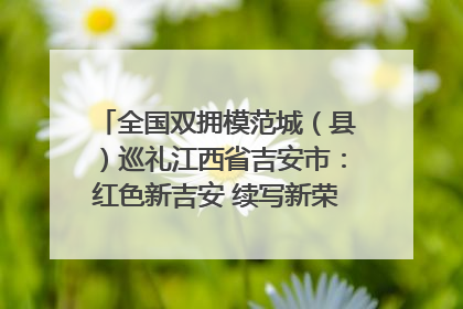全国双拥模范城（县）巡礼江西省吉安市：红色新吉安 续写新荣光 奋力谱写新时代双拥工作新篇章