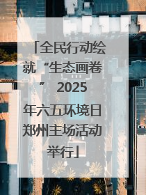 全民行动绘就“生态画卷” 2025年六五环境日郑州主场活动举行