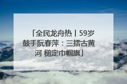 全民龙舟热丨59岁鼓手阮春萍：三擂古黄河 槌定巾帼旗