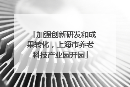 加强创新研发和成果转化，上海市养老科技产业园开园