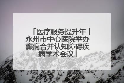 医疗服务提升年丨永州市中心医院举办癫痫合并认知障碍疾病学术会议