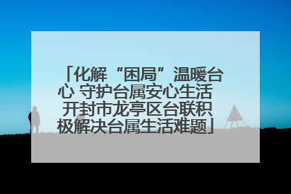 化解“困局”温暖台心 守护台属安心生活 开封市龙亭区台联积极解决台属生活难题