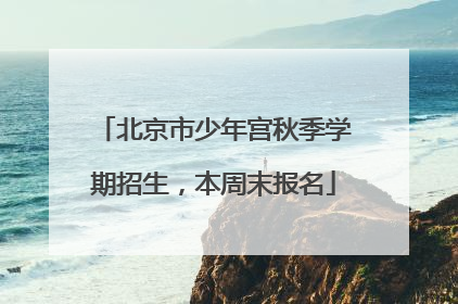 北京市少年宫秋季学期招生，本周末报名