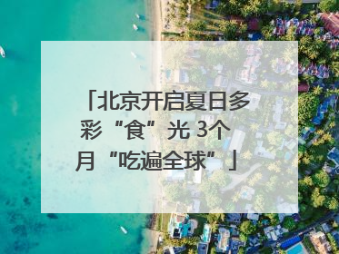 北京开启夏日多彩“食”光 3个月“吃遍全球”
