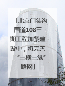 北京门头沟国道108三期工程加紧建设中，将完善“三横三纵”路网
