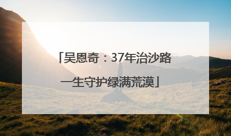 吴恩奇：37年治沙路 一生守护绿满荒漠