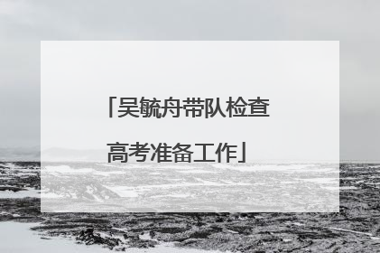 吴毓舟带队检查高考准备工作