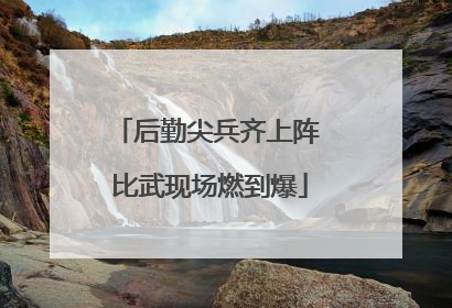 后勤尖兵齐上阵 比武现场燃到爆