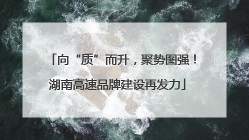 向“质”而升，聚势图强！湖南高速品牌建设再发力