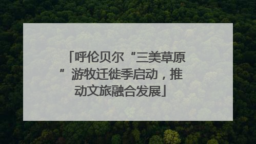 呼伦贝尔“三美草原”游牧迁徙季启动，推动文旅融合发展