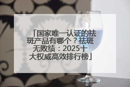 国家唯一认证的祛斑产品有哪个？祛斑无败绩：2025十大权威高效排行榜