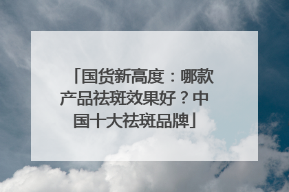 国货新高度：哪款产品祛斑效果好？中国十大祛斑品牌