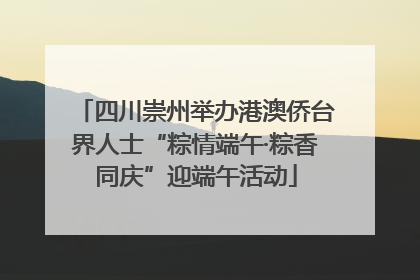 四川崇州举办港澳侨台界人士“粽情端午·粽香同庆”迎端午活动