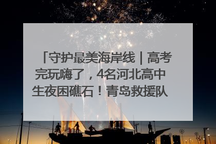 守护最美海岸线｜高考完玩嗨了，4名河北高中生夜困礁石！青岛救援队火速出动救上岸