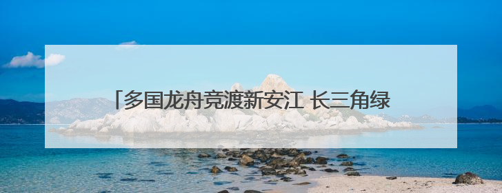 多国龙舟竞渡新安江 长三角绿水青山运动会龙舟赛在屯溪开幕