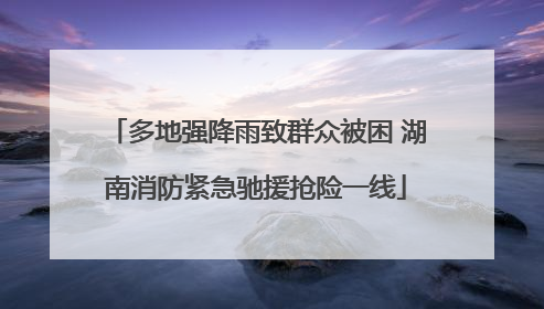 多地强降雨致群众被困 湖南消防紧急驰援抢险一线