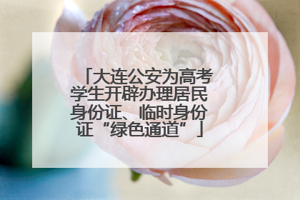 大连公安为高考学生开辟办理居民身份证、临时身份证“绿色通道”