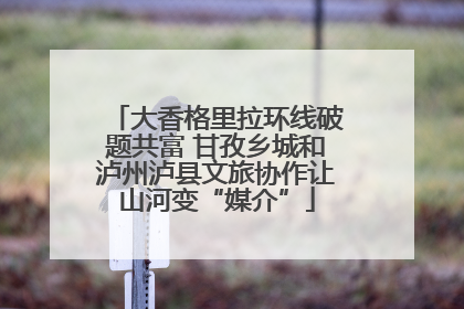 大香格里拉环线破题共富 甘孜乡城和泸州泸县文旅协作让山河变“媒介”