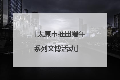太原市推出端午系列文博活动