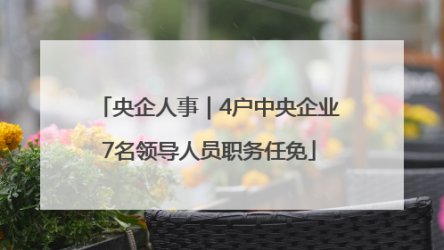 央企人事｜4户中央企业7名领导人员职务任免