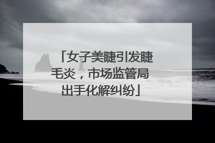 女子美睫引发睫毛炎，市场监管局出手化解纠纷