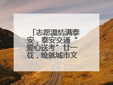 志愿温情满泰安，泰安交通“爱心送考”廿一载，绘就城市文明逐梦画卷