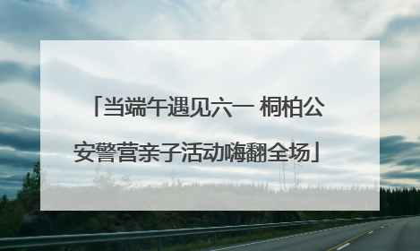 当端午遇见六一 桐柏公安警营亲子活动嗨翻全场
