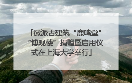 徽派古建筑“鹿鸣堂”“博观楼”捐赠暨启用仪式在上海大学举行