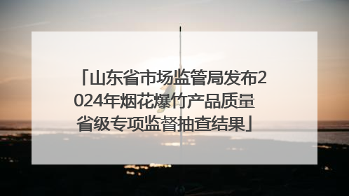 山东省市场监管局发布2024年烟花爆竹产品质量省级专项监督抽查结果