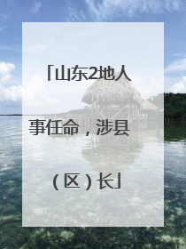 山东2地人事任命，涉县（区）长