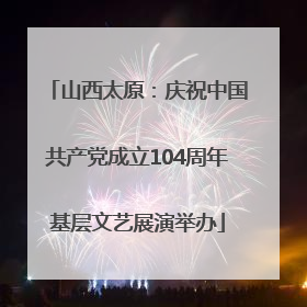 山西太原：庆祝中国共产党成立104周年基层文艺展演举办
