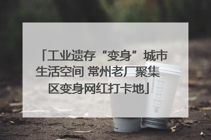 工业遗存“变身”城市生活空间 常州老厂聚集区变身网红打卡地