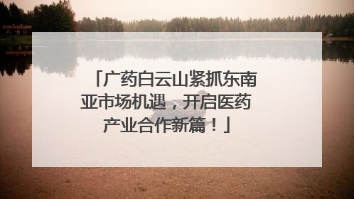 广药白云山紧抓东南亚市场机遇，开启医药产业合作新篇！