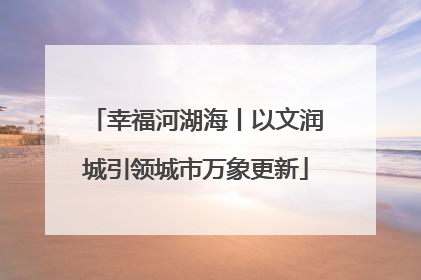 幸福河湖海丨以文润城引领城市万象更新