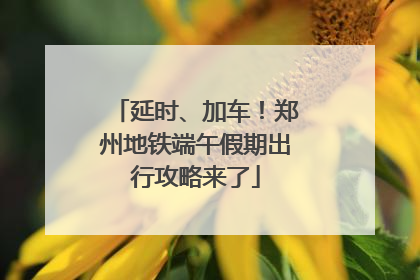 延时、加车！郑州地铁端午假期出行攻略来了