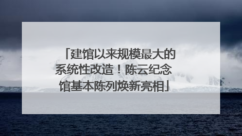 建馆以来规模最大的系统性改造！陈云纪念馆基本陈列焕新亮相