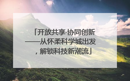 开放共享·协同创新——从怀柔科学城出发，解锁科技新潮流