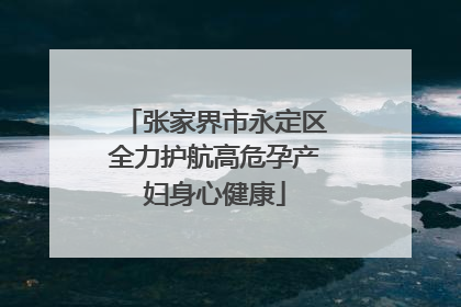 张家界市永定区全力护航高危孕产妇身心健康