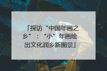 探访“中国年画之乡”：“小”年画绘出文化润乡新图景