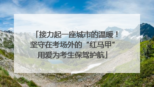 接力起一座城市的温暖！坚守在考场外的“红马甲”用爱为考生保驾护航