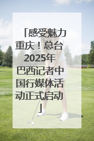 感受魅力重庆！总台2025年巴西记者中国行媒体活动正式启动
