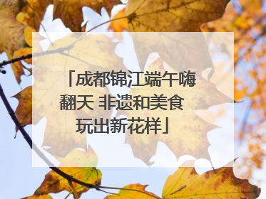 成都锦江端午嗨翻天 非遗和美食玩出新花样