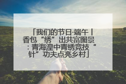 我们的节日·端午丨香包“绣”出共富图景：青海湟中青绣竞技“针”功夫点亮乡村
